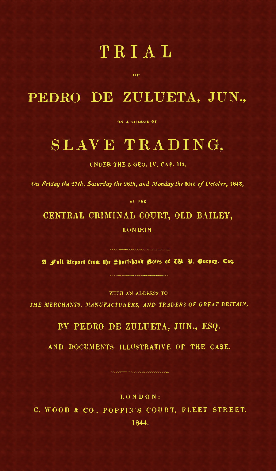 Trial of Pedro de Zulueta, jun., on a Charge of Slave Trading, under 5 Geo. IV, cap. 113, on Friday the 27th, Saturday the 28th, and Monday the 30th of October, 1843, at the Central Criminal Court, Old Bailey, London
A Full Report from the Short-hand Notes of W. B. Gurney, Esq.