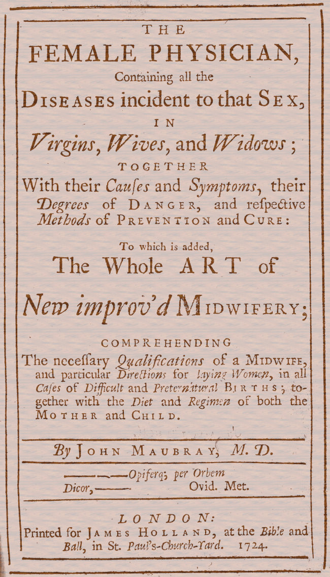 The Female Physician
Containing all the diseases incident to that sex, in virgins, wives, and widows; together with their causes and symptoms, their degrees of danger, and respective methods of prevention and cure: to which is added, the whole art of new improv'd midwifery; comprehending the necessary qualifications of a midwife, and particular directions for laying women, in all cases of difficult and preternatural births; together with the diet and regimen of both the mother and child.