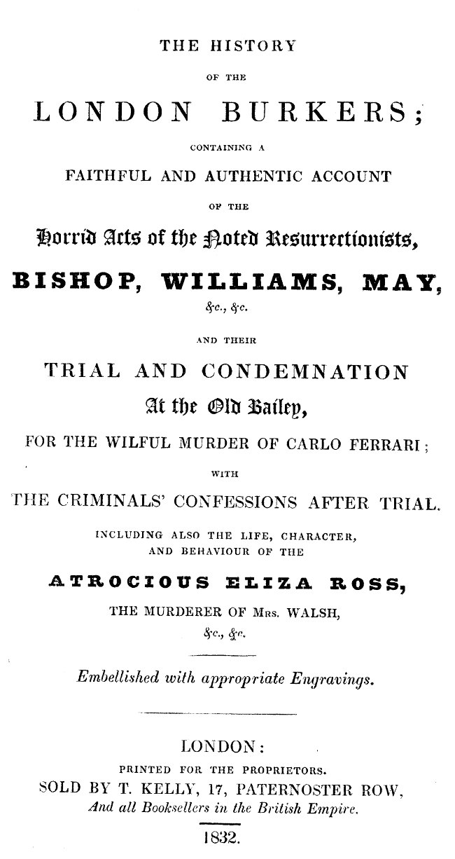 The history of the London Burkers
Containing a faithful and authentic account of the horrid acts of the noted Resurrectionists, Bishop, Williams, May, etc., etc., and their trial and condemnation at the Old Bailey for the wilful murder of Carlo Ferrari, with the criminals' confessions after trial. Including also the life, character, and behaviour of the atrocious Eliza Ross, the murderer of Mrs. Walsh, etc., etc.
