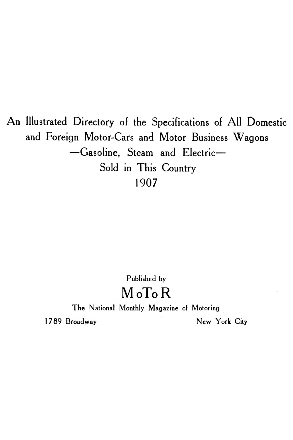 An Illustrated Directory of the Specifications of All Domestic and Foreign Motor-cars and Motor Business Wagons, Gasoline, Steam and Electric, Sold in This Country, 1907 An Illustrated Directory of the Specifications of All Domestic and Foreign Motor-cars and Motor Business Wagons, Gasoline, Steam and Electric, Sold in This Country, 1907