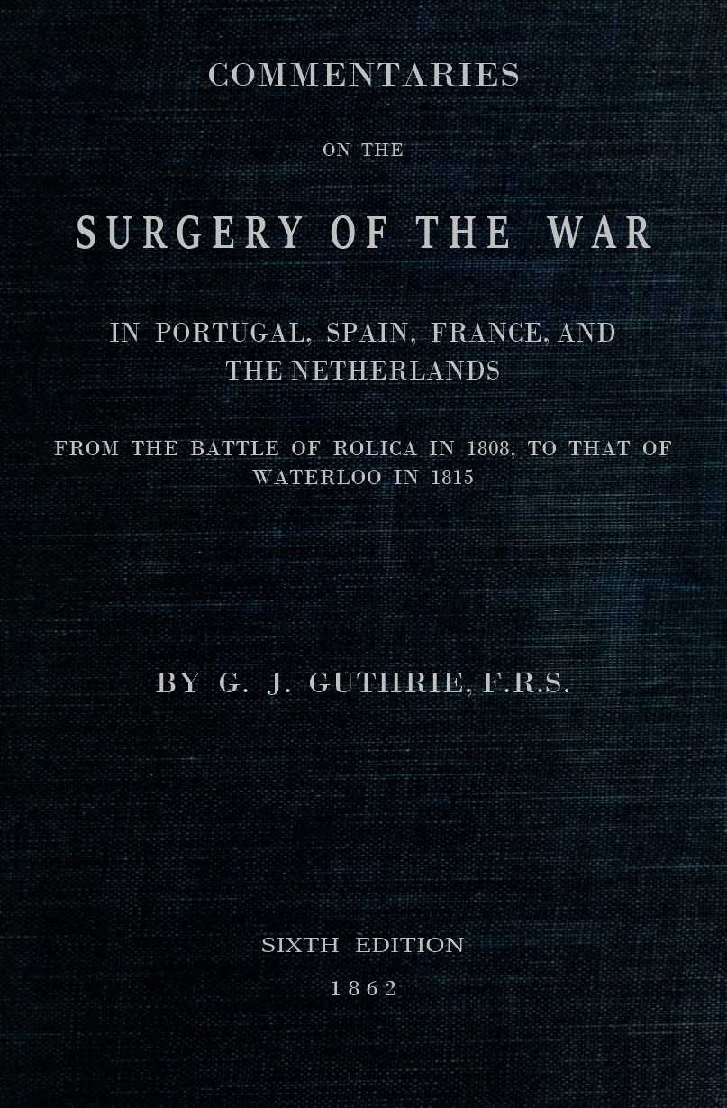Commentaries on the Surgery of the War in Portugal, Spain, France, and the Netherlands from the battle of Roliça, in 1808, to that of Waterloo, in 1815; with additions relating to those in the Crimea in 1854-55, showing the improvements made during and since that period in the great art and science of surgery on all the subjects to which they relate. Commentaries on the Surgery of the War in Portugal, Spain, France, and the Netherlands from the battle of Roliça, in 1808, to that of Waterloo, in 1815; with additions relating to those in the Crimea in 1854-55, showing the improvements made during and since that period in the great art and science of surgery on all the subjects to which they relate.