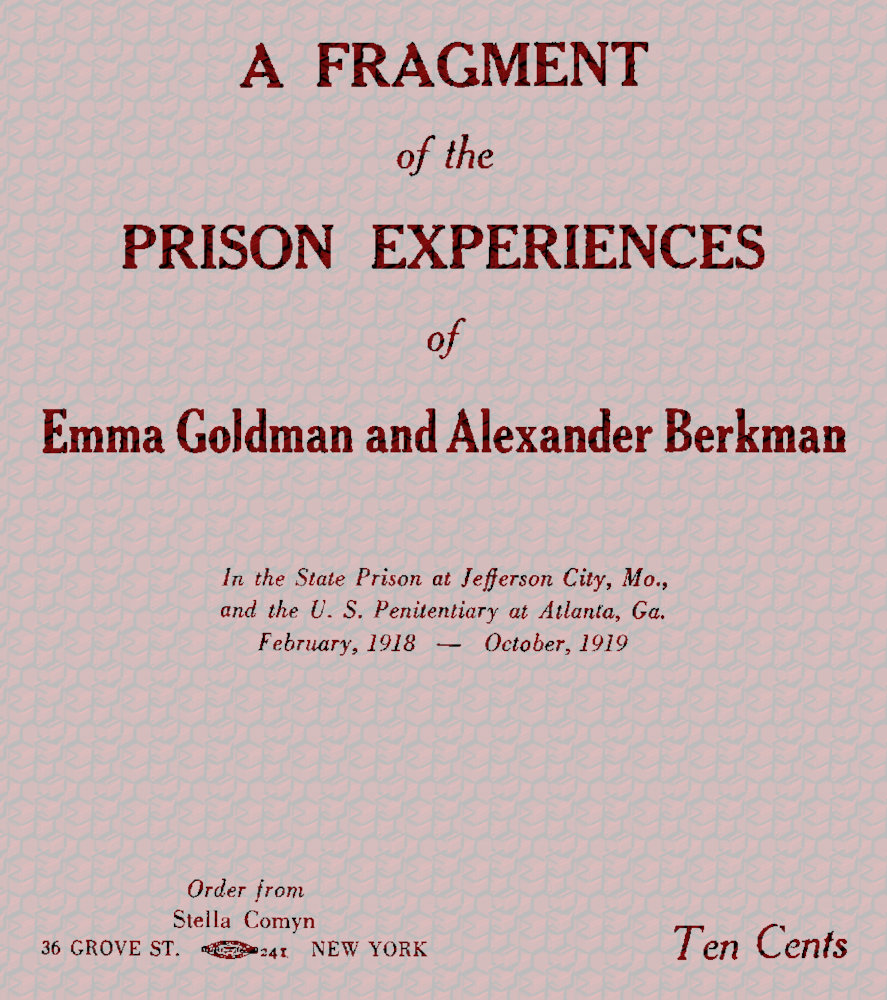 A fragment of the prison experiences of Emma Goldman and Alexander Berkman
In the State Prison at Jefferson City, Mo., and the U. S. Penitentiary at Atlanta, Ga. February, 1918–October, 1919