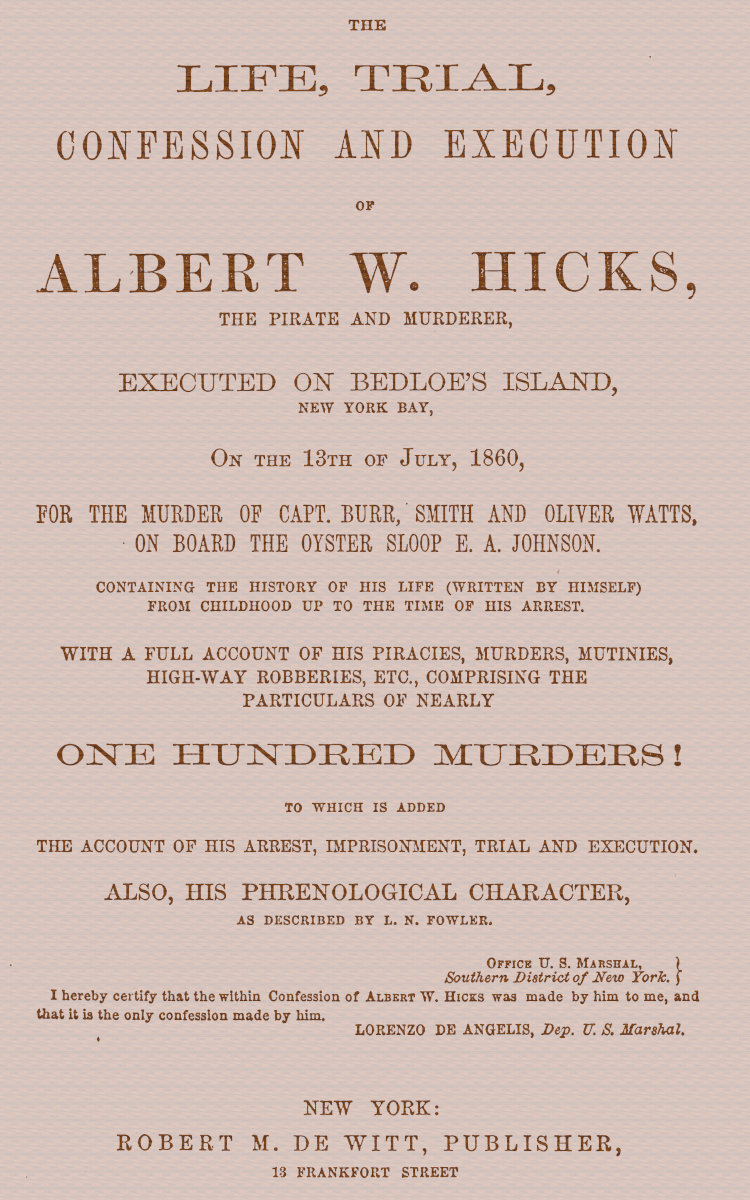 The Life, Trial, Confession and Execution of Albert W. Hicks
The Pirate and Murderer, Executed on Bedloe's Island, New York Bay, on the 13th of July, 1860, for the Murder of Capt. Burr, Smith and Oliver Watts, on Board the Oyster Sloop E. A. Johnson. Containing the History of His Life (Written by Himself) from Childhood Up to the Time of His Arrest. With a Full Account of His Piracies, Murders, Mutinies, High-way Robberies, etc., Comprising the Particulars of Nearly One Hundred Murders! to which is added the Account of His Arrest, Imprisonment, Trial and Execution. Also, His Phrenological Character, as described by L. N. Fowler.