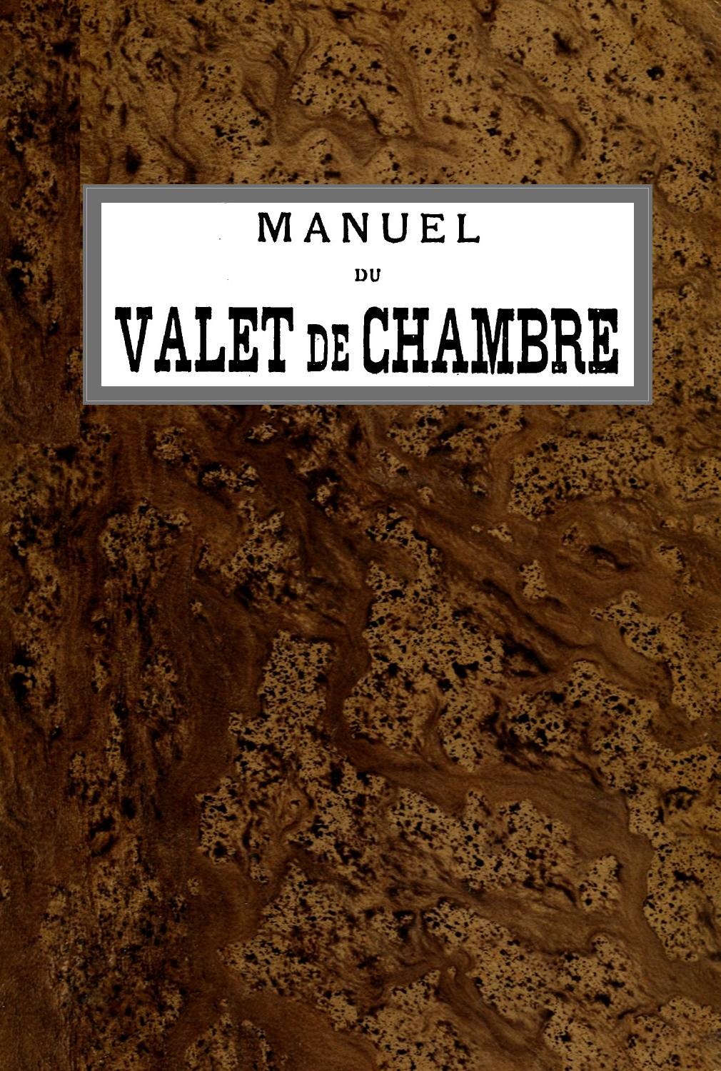 Manuel du Valet de Chambre Contenant des indications sur la tenue, le langage, le service de table et des appartements, le soin des parquets, de l'argenterie, des cuivres, etc., la manière de recevoir et de répondre à la porte, etc., etc. Manuel du Valet de Chambre Contenant des indications sur la tenue, le langage, le service de table et des appartements, le soin des parquets, de l'argenterie, des cuivres, etc., la manière de recevoir et de répondre à la porte, etc., etc.