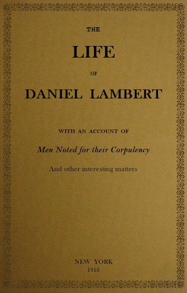 The Life of That Wonderful and Extraordinarily Heavy Man, Daniel Lambert
From His Birth to the Moment of His Dissolution; With an Account of Men Noted for Their Corpulency, and Other Interesting Matter