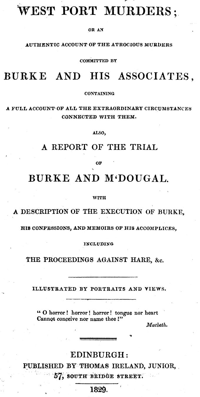 West Port Murders
Or an Authentic Account of the Atrocious Murders Committed by Burke and His Associates; Containing a Full Account of All the Extraordinary Circumstances Connected With Them. Also, a Report of the Trial of Burke and M'Dougal. With a Description of the Execution of Burke, His Confessions, and Memoirs of His Accomplices, Including the Proceedings Against Hare, &c.