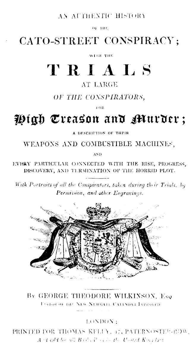 An Authentic History of the Cato-Street Conspiracy With the trials at large of the conspirators, for high treason and murder, a description of their weapons and combustible machines, and every particular connected with the rise, progress, discovery, and termination of the horrid plot An Authentic History of the Cato-Street Conspiracy With the trials at large of the conspirators, for high treason and murder, a description of their weapons and combustible machines, and every particular connected with the rise, progress, discovery, and termination of the horrid plot