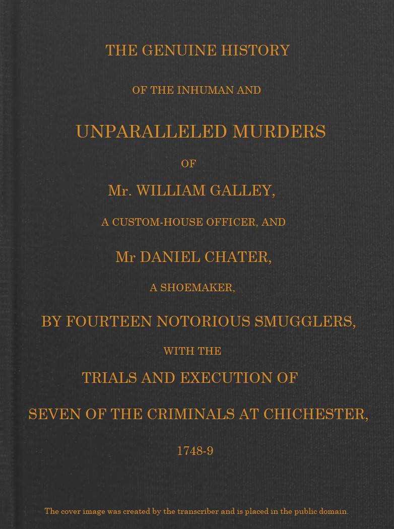 Smuggling & Smugglers in Sussex The Genuine History of the Inhuman and Unparalleled Murders of Mr. William Galley a Custom-house Officer, and Mr. Daniel Chater, a Shoemaker, by Fourteen Notorious Smugglers, with the Trials and Execution of Seven of the Criminals at Chichester, 1748-9 Smuggling & Smugglers in Sussex The Genuine History of the Inhuman and Unparalleled Murders of Mr. William Galley a Custom-house Officer, and Mr. Daniel Chater, a Shoemaker, by Fourteen Notorious Smugglers, with the Trials and Execution of Seven of the Criminals at Chichester, 1748-9