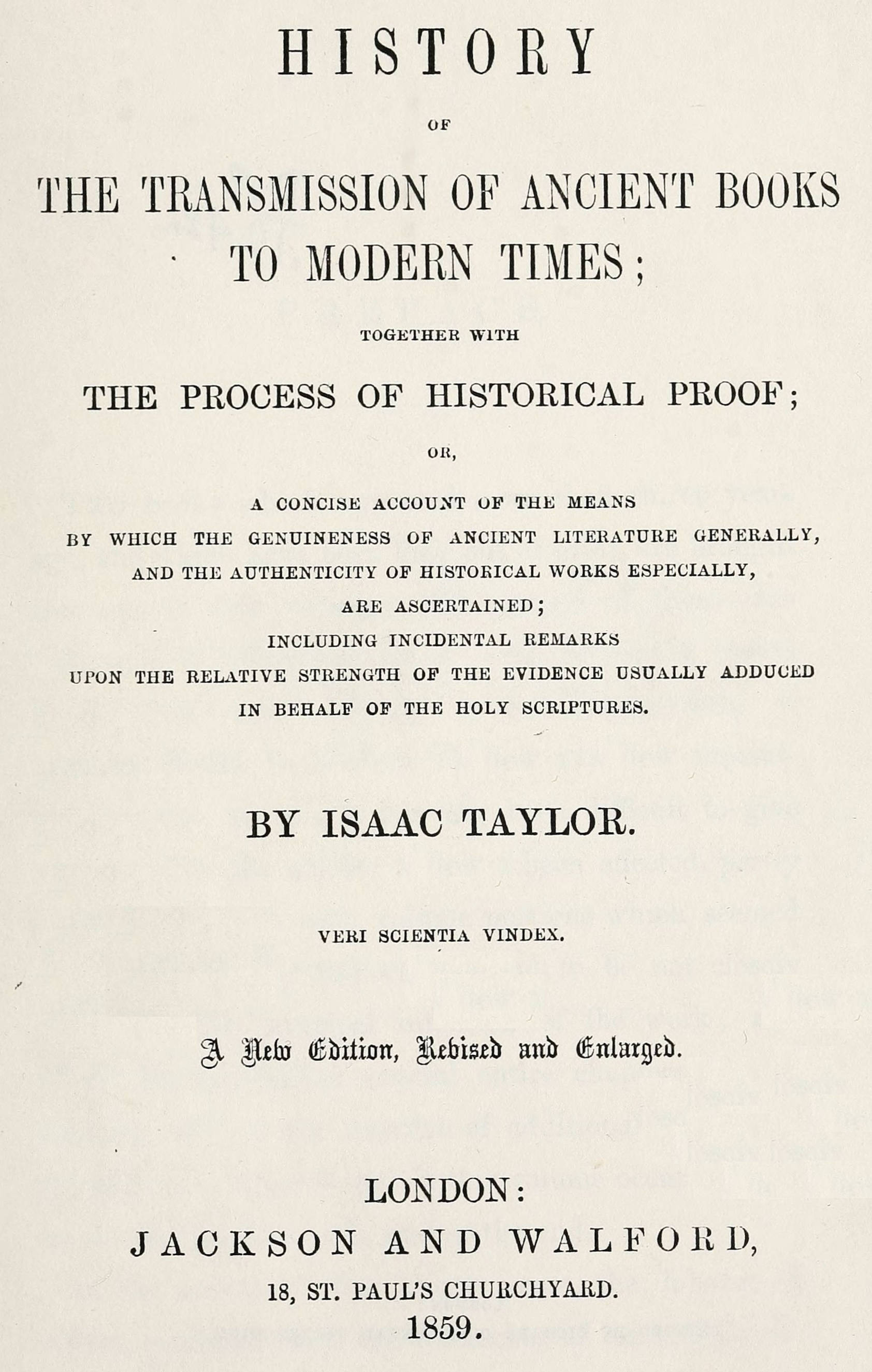 History of the transmission of ancient books to modern times together with the process of historical proof; or, a concise account of the means by which genuineness of ancient literature generally, and the authenticity of historical works especially are ascertained including incidental remarks upon the relative strength of the evidence usually adduced in behalf of the Holy Scriptures History of the transmission of ancient books to modern times together with the process of historical proof; or, a concise account of the means by which genuineness of ancient literature generally, and the authenticity of historical works especially are ascertained including incidental remarks upon the relative strength of the evidence usually adduced in behalf of the Holy Scriptures