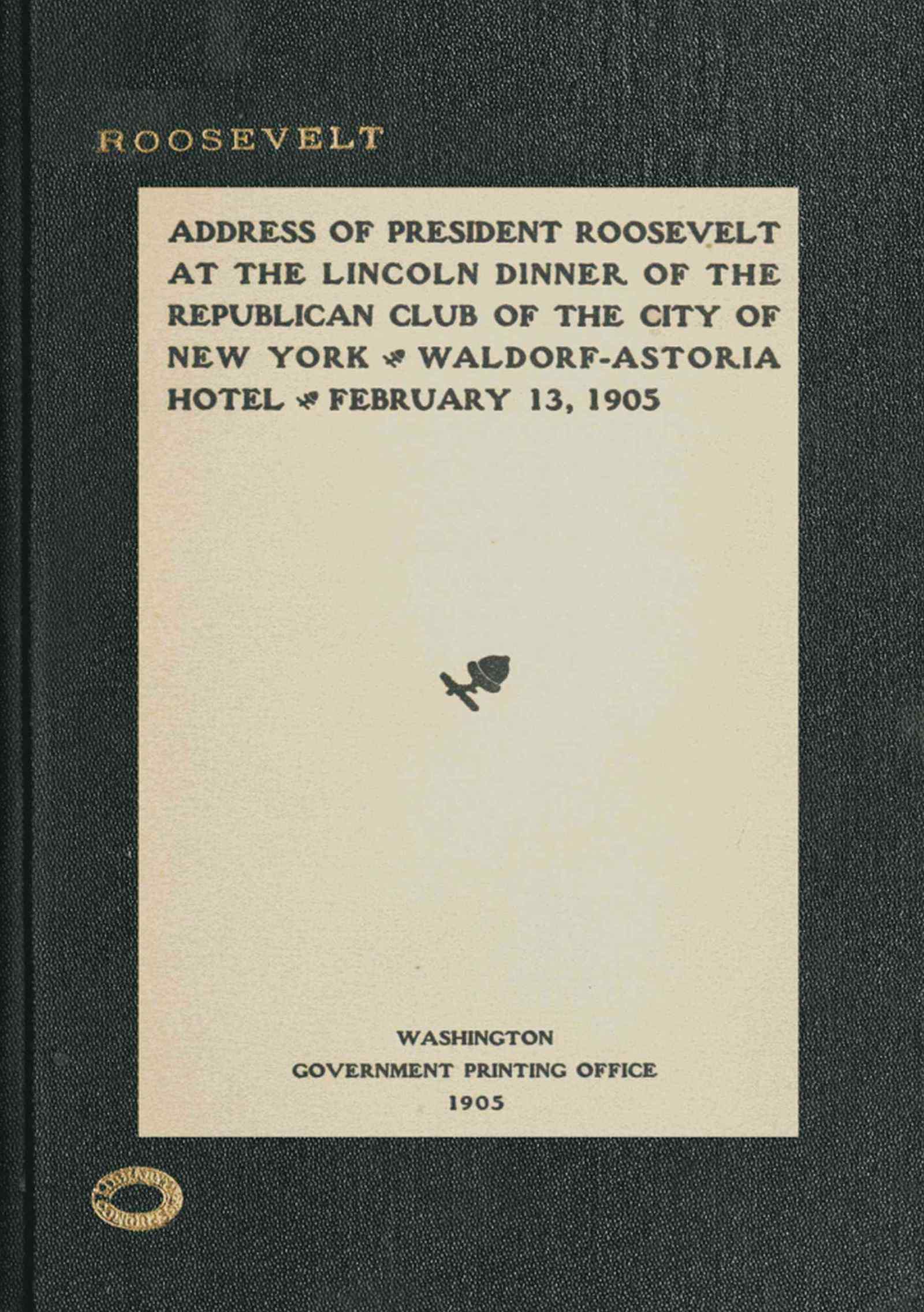 Address of President Roosevelt at the Lincoln dinner of the Republican club of the city of New York, Waldorf-Astoria Hotel, February 13, 1905 Address of President Roosevelt at the Lincoln dinner of the Republican club of the city of New York, Waldorf-Astoria Hotel, February 13, 1905