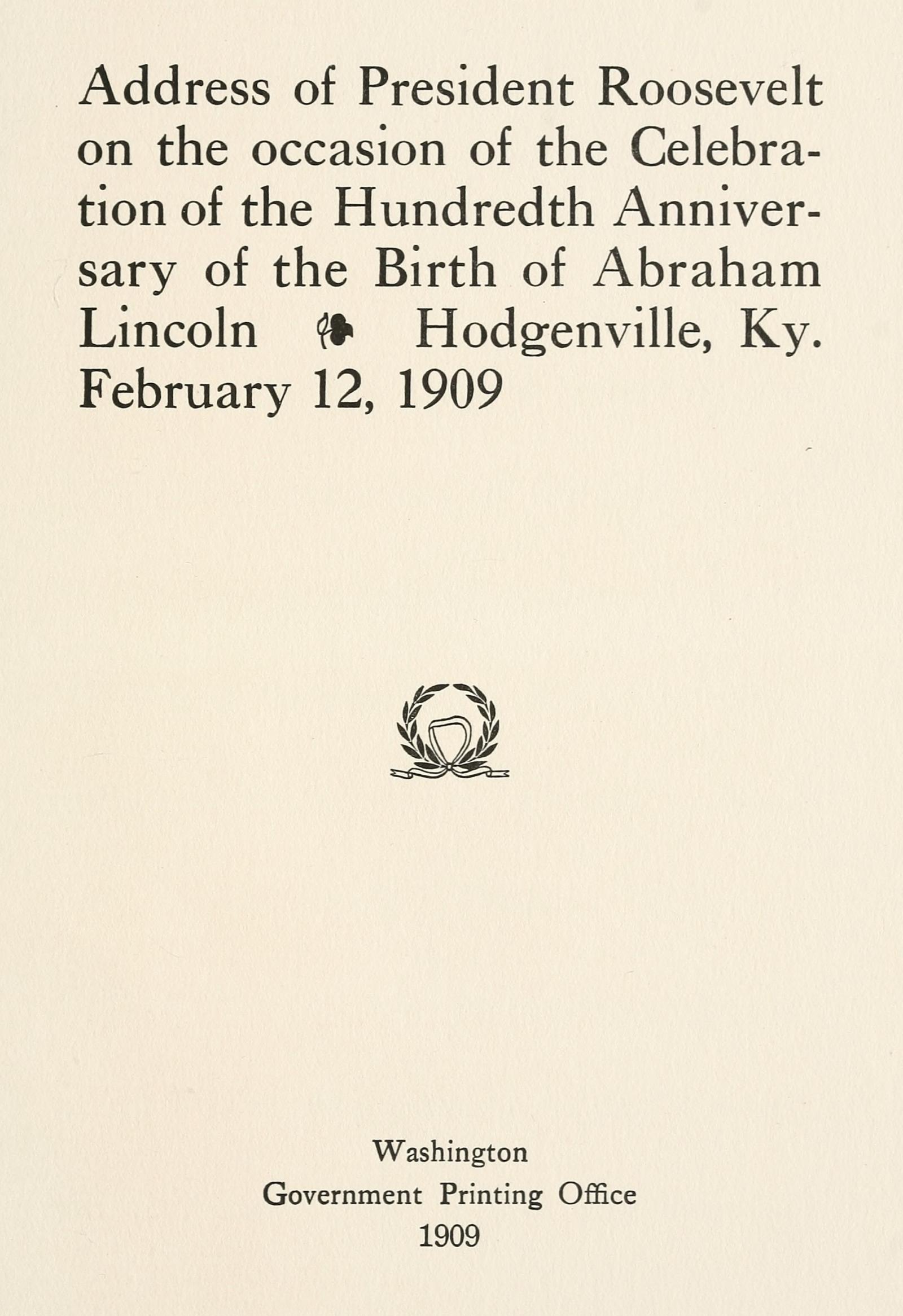 Address of President Roosevelt on the occasion of the celebration of the hundredth anniversary of the birth of Abraham Lincoln, Hodgenville, Ky., February 12, 1909 Address of President Roosevelt on the occasion of the celebration of the hundredth anniversary of the birth of Abraham Lincoln, Hodgenville, Ky., February 12, 1909