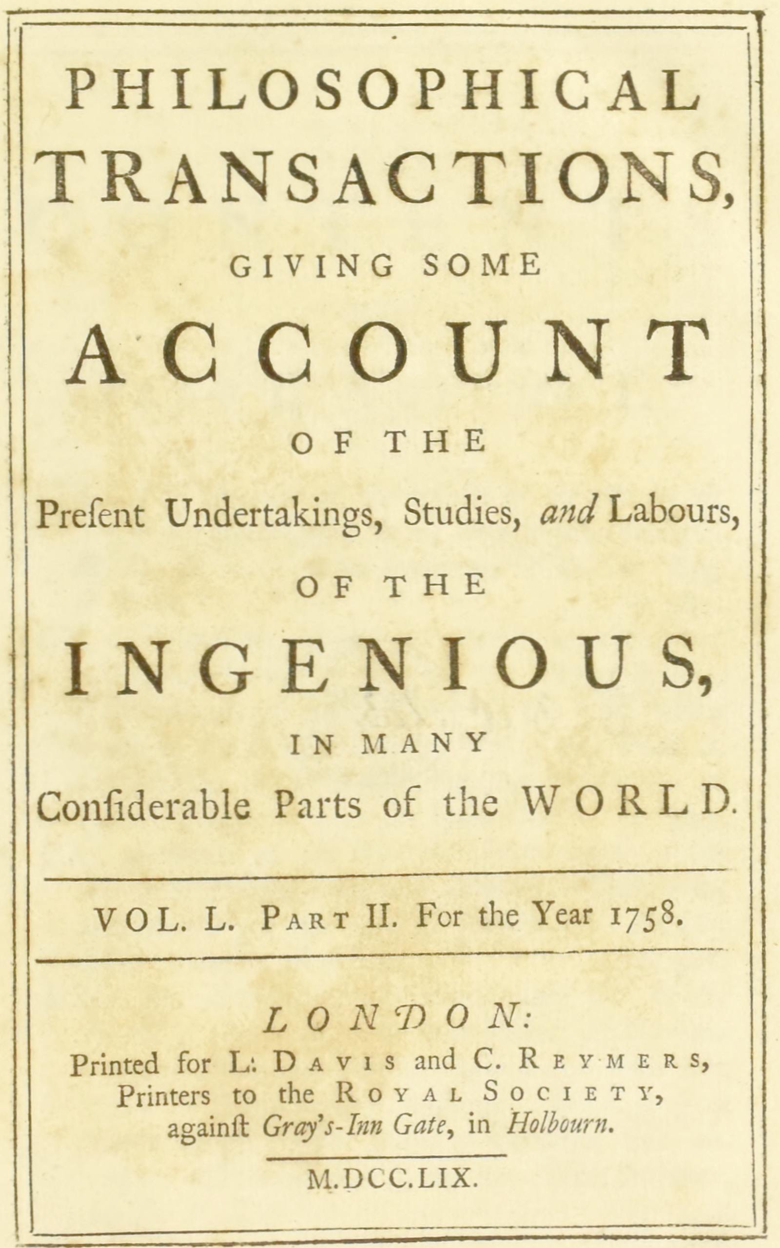 Philosophical transactions, Vol. L. Part II. For the year 1758.
Giving some account of the present undertakings, studies, and labours, of the ingenious, in many considerable parts of the world.