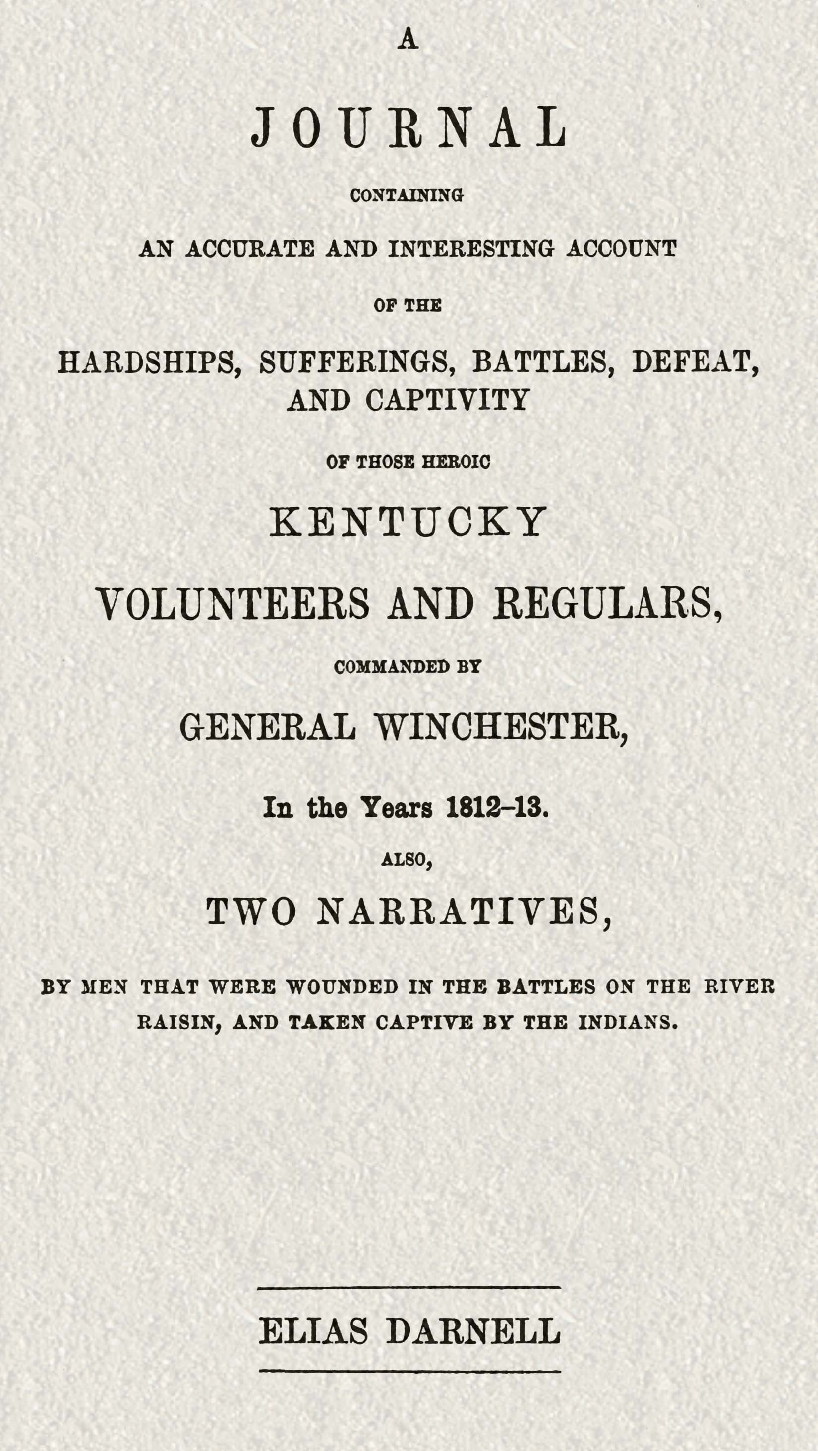 A journal containing an accurate and interesting account of the hardships, sufferings, battles, defeat, and captivity of those heroic Kentucky volunteers and regulars, commanded by General Winchester, in the year 1812-13 Also, two narratives, by men that were wounded in the battles on the River Raisin, and taken captive by the Indians A journal containing an accurate and interesting account of the hardships, sufferings, battles, defeat, and captivity of those heroic Kentucky volunteers and regulars, commanded by General Winchester, in the year 1812-13 Also, two narratives, by men that were wounded in the battles on the River Raisin, and taken captive by the Indians