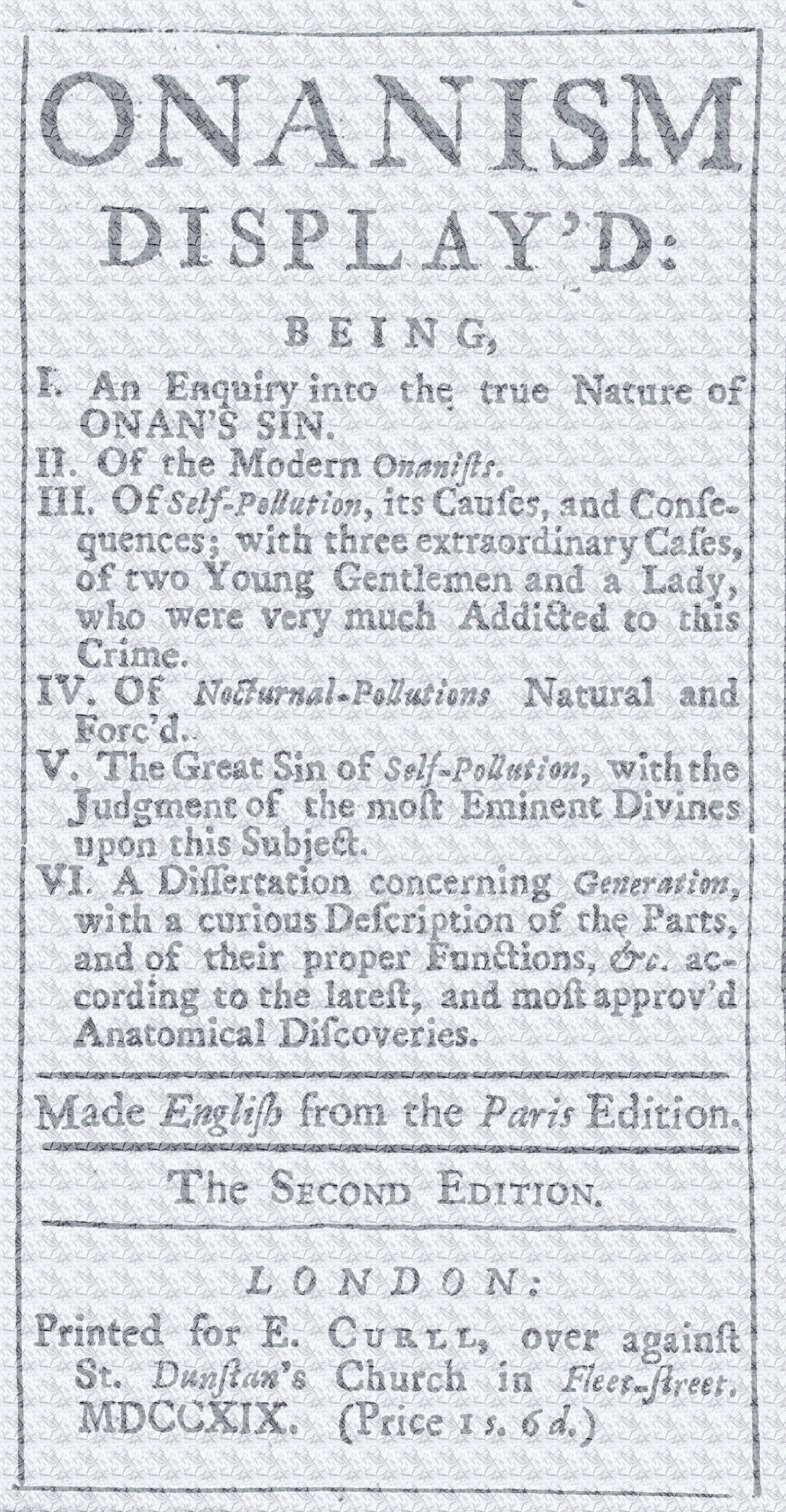 Onanism display'd
being, I. an enquiry into the true nature of Onan's sin. II. of the modern Onanists. III. of self-pollution, its causes, and consequences; with three extraordinary cases, of two young gentlemen and a lady, who were very much addicted to this crime. IV. of nocturnal-pollutions natural and forc'd. V. the great sin of self-pollution, with the judgment of the most eminent divines upon this subject. VI. a dissertation concerning generation, with a curious description of the parts, and of their proper functions, &c. according to the latest, and most approv'd anatomical discoveries