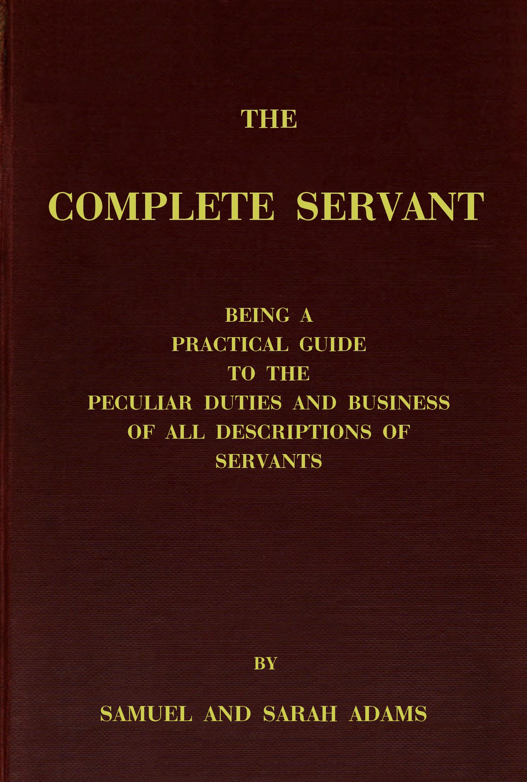 The complete servant Being a practical guide to the peculiar duties and business of all descriptions of servants, from the housekeeper to the servant of all-work, and from the land steward to the foot-boy. With useful receipts and tables The complete servant Being a practical guide to the peculiar duties and business of all descriptions of servants, from the housekeeper to the servant of all-work, and from the land steward to the foot-boy. With useful receipts and tables