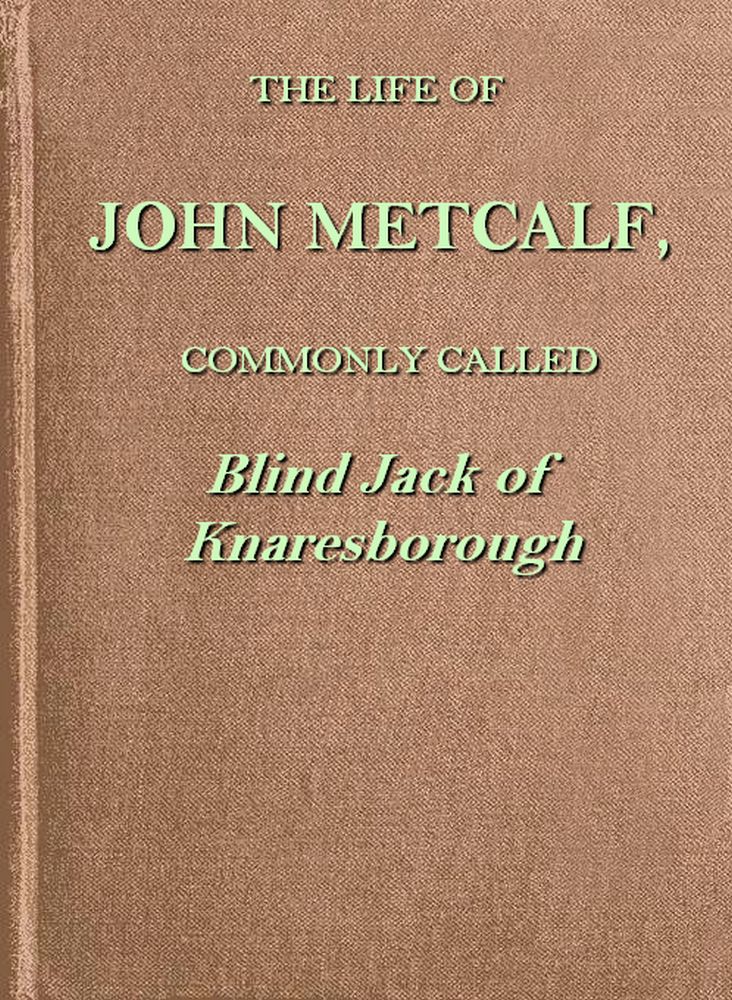 The life of John Metcalf, commonly called Blind Jack of Knaresborough with ... anecdotes of his exploits in hunting, card-playing, &c., some particulars relative to the expedition against the rebels in 1745 ...; and also a succinct account of his various contracts for making roads, erecting bridges ... in Yorkshire, Lancashire, Derbyshire, and Cheshire ... The life of John Metcalf, commonly called Blind Jack of Knaresborough with ... anecdotes of his exploits in hunting, card-playing, &c., some particulars relative to the expedition against the rebels in 1745 ...; and also a succinct account of his various contracts for making roads, erecting bridges ... in Yorkshire, Lancashire, Derbyshire, and Cheshire ...