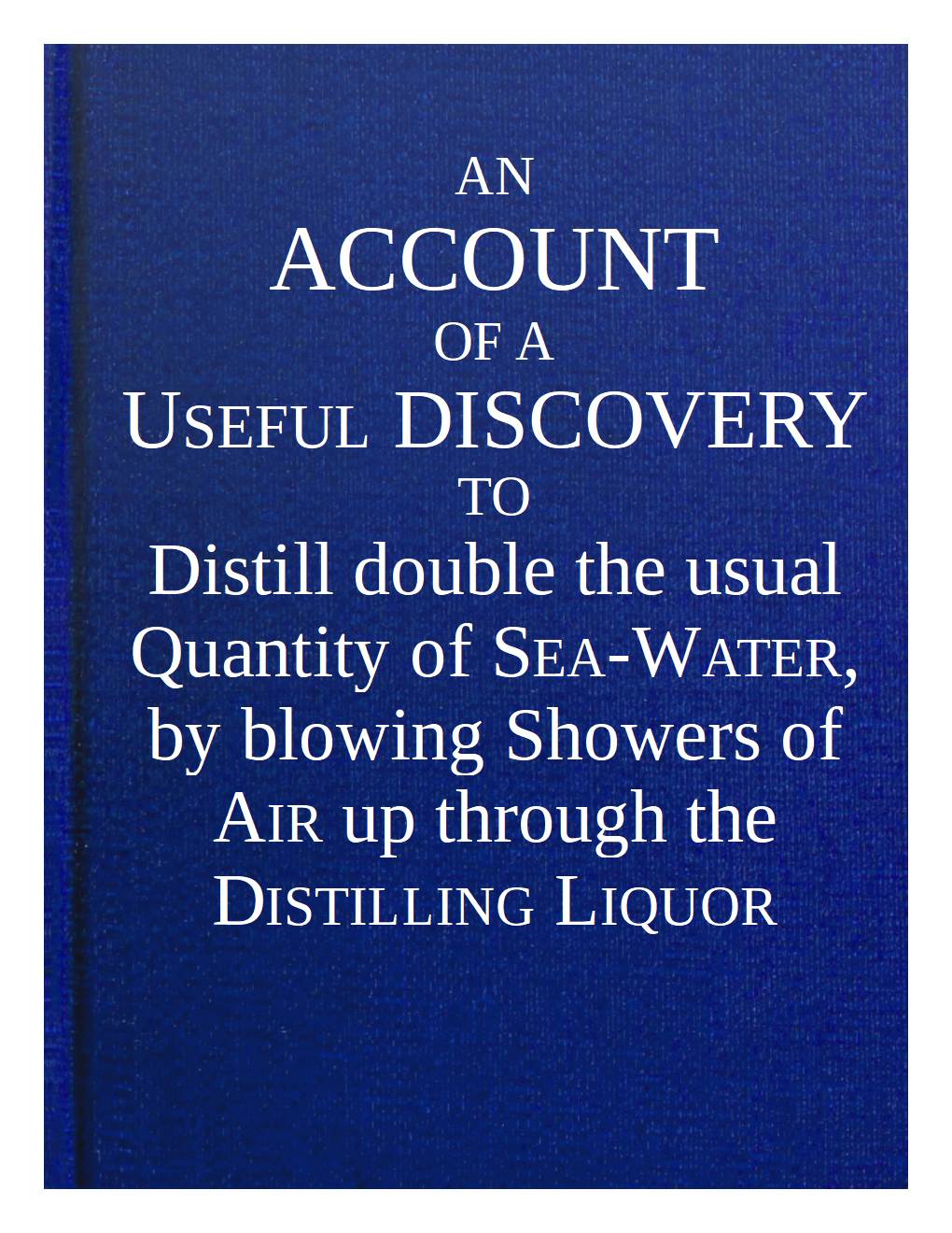 An account of a useful discovery to distill double the usual quantity of sea-water, by blowing showers of air up through the distilling liquor An account of a useful discovery to distill double the usual quantity of sea-water, by blowing showers of air up through the distilling liquor