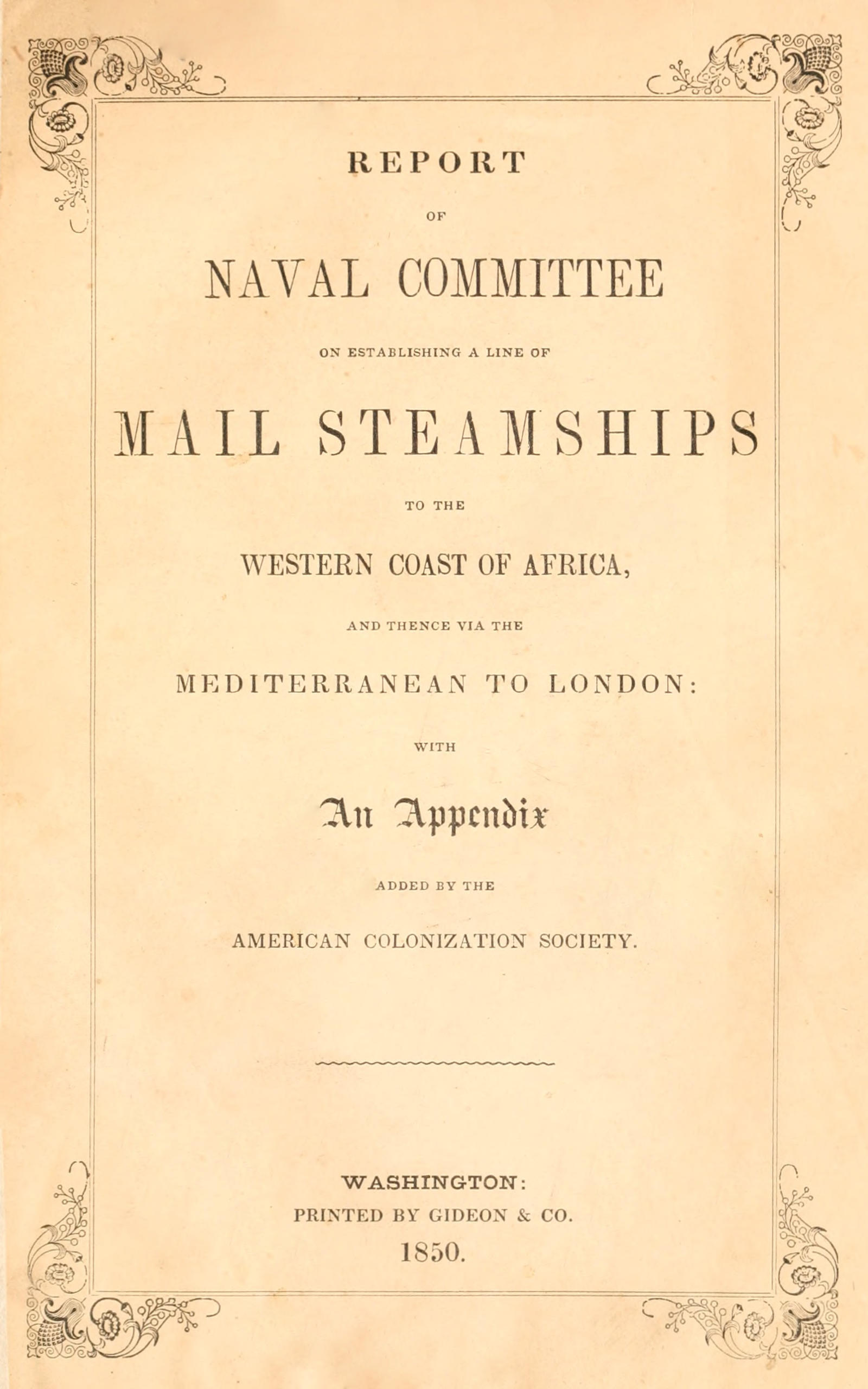 Report of the naval committee to the House of Representatives, August, 1850, in favor of the establishment of a line of mail steamships to the western coast of Africa, and thence via the Mediterranean to London; designed to promote the emigration of free persons of color from the United States to Liberia: also to increase the steam navy, and to extend the commerce of the United States. Report of the naval committee to the House of Representatives, August, 1850, in favor of the establishment of a line of mail steamships to the western coast of Africa, and thence via the Mediterranean to London; designed to promote the emigration of free persons of color from the United States to Liberia: also to increase the steam navy, and to extend the commerce of the United States.